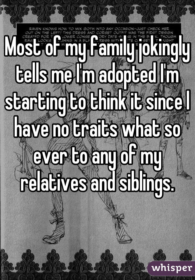 Most of my family jokingly tells me I'm adopted I'm starting to think it since I have no traits what so ever to any of my relatives and siblings.