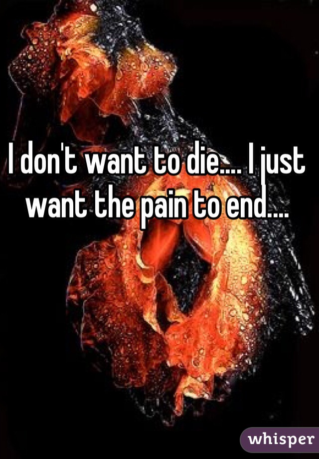 I don't want to die.... I just want the pain to end....