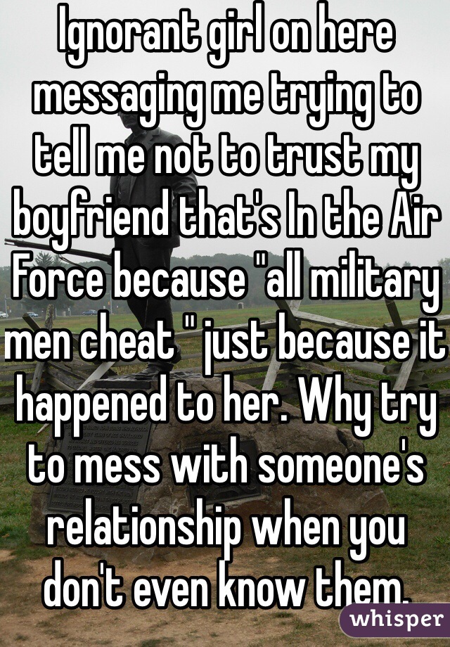 Ignorant girl on here messaging me trying to tell me not to trust my boyfriend that's In the Air Force because "all military men cheat " just because it happened to her. Why try to mess with someone's relationship when you don't even know them. 