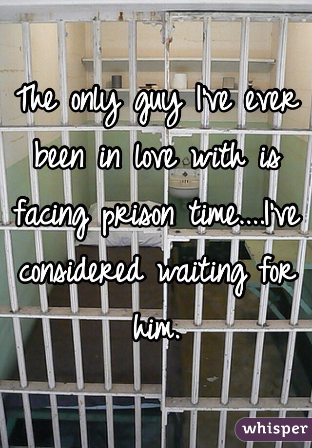 The only guy I've ever been in love with is facing prison time....I've considered waiting for him.