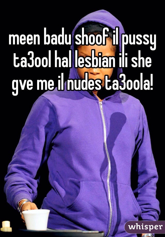 meen badu shoof il pussy ta3ool hal lesbian ili she gve me il nudes ta3oola!