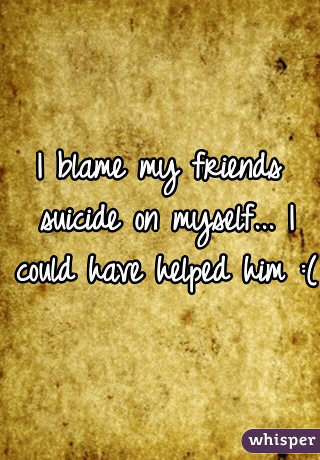 I blame my friends suicide on myself... I could have helped him :(