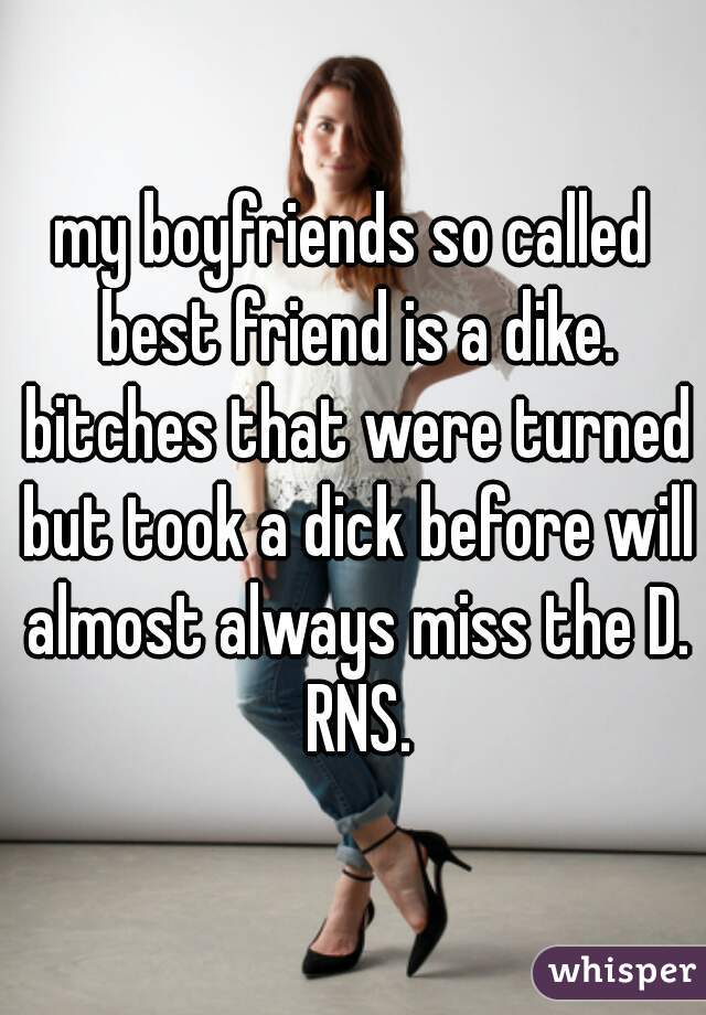 my boyfriends so called best friend is a dike. bitches that were turned but took a dick before will almost always miss the D. RNS.
