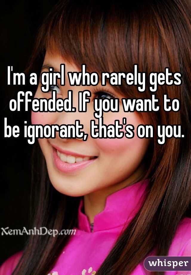 I'm a girl who rarely gets offended. If you want to be ignorant, that's on you. 