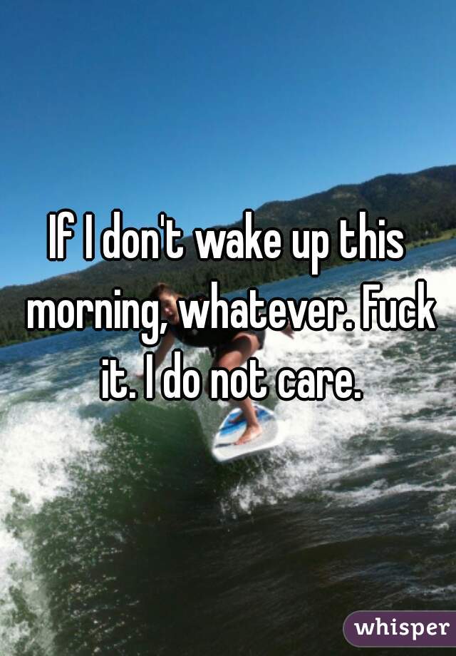 If I don't wake up this morning, whatever. Fuck it. I do not care.