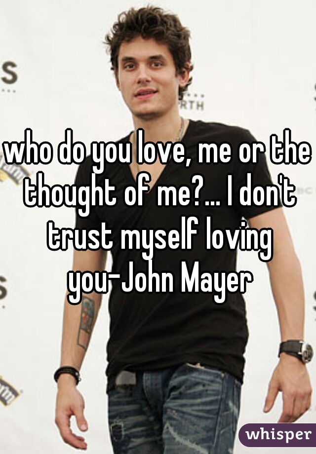 who do you love, me or the thought of me?... I don't trust myself loving you-John Mayer