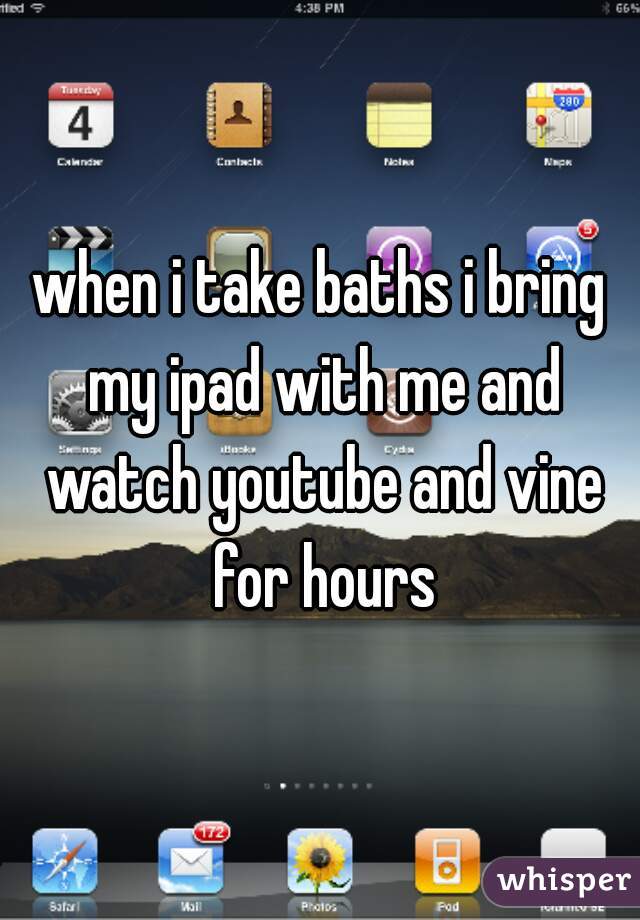 when i take baths i bring my ipad with me and watch youtube and vine for hours