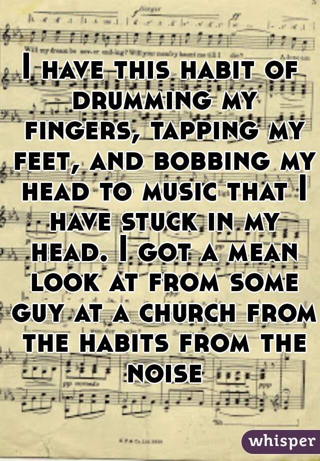 I have this habit of drumming my fingers, tapping my feet, and bobbing my head to music that I have stuck in my head. I got a mean look at from some guy at a church from the habits from the noise