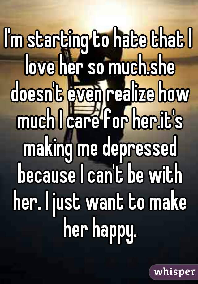 I'm starting to hate that I love her so much.she doesn't even realize how much I care for her.it's making me depressed because I can't be with her. I just want to make her happy.