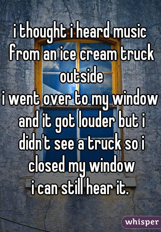 i thought i heard music from an ice cream truck outside
i went over to my window and it got louder but i didn't see a truck so i closed my window
i can still hear it.
