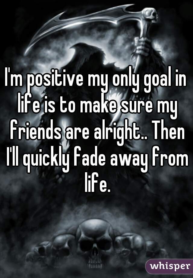 I'm positive my only goal in life is to make sure my friends are alright.. Then I'll quickly fade away from life.