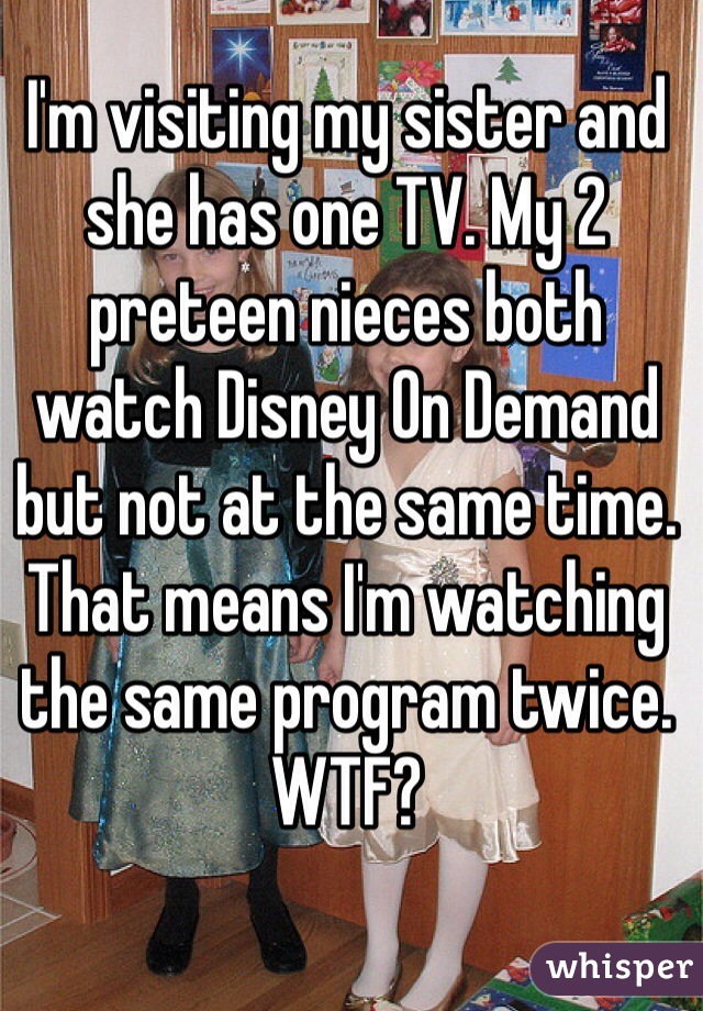 I'm visiting my sister and she has one TV. My 2 preteen nieces both watch Disney On Demand but not at the same time. That means I'm watching the same program twice. WTF?