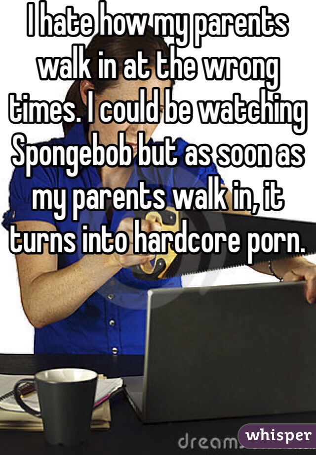 I hate how my parents walk in at the wrong times. I could be watching Spongebob but as soon as my parents walk in, it turns into hardcore porn. 