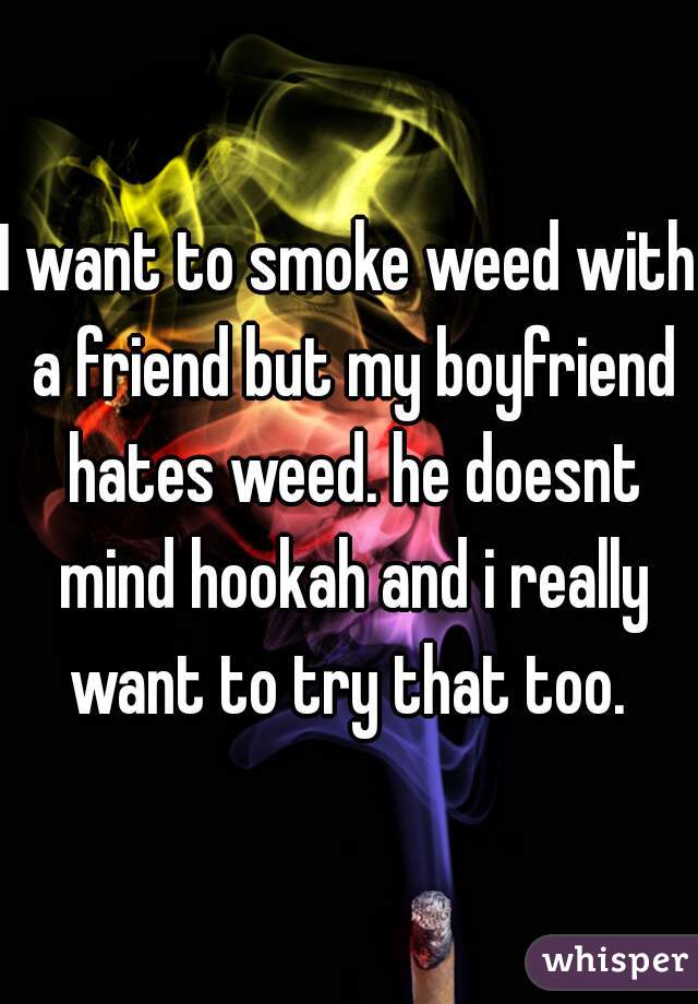 I want to smoke weed with a friend but my boyfriend hates weed. he doesnt mind hookah and i really want to try that too. 