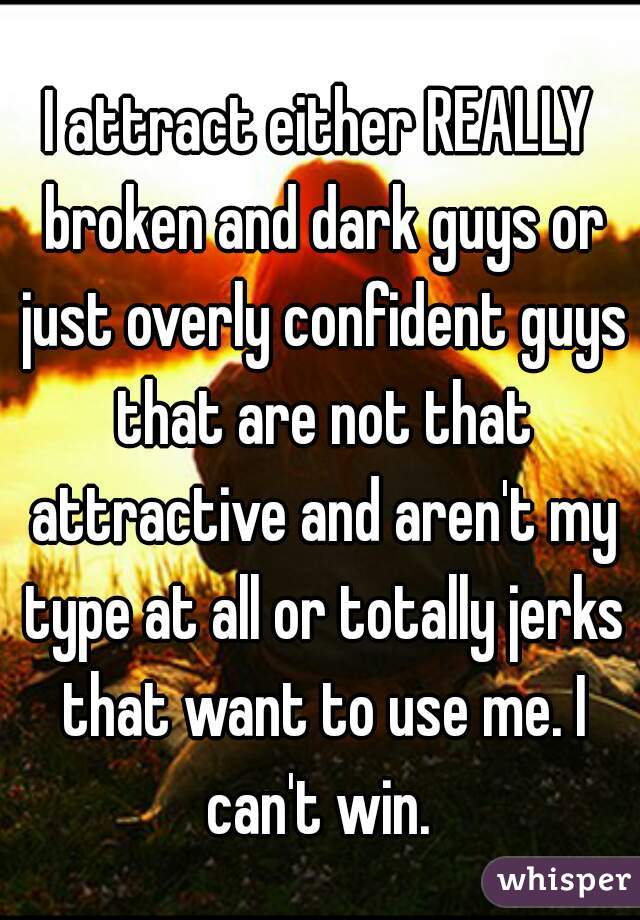 I attract either REALLY broken and dark guys or just overly confident guys that are not that attractive and aren't my type at all or totally jerks that want to use me. I can't win. 