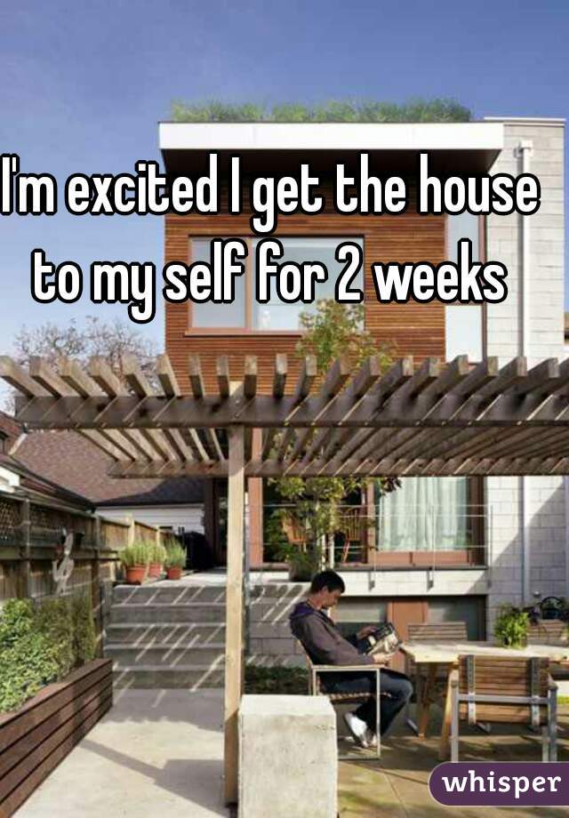 I'm excited I get the house to my self for 2 weeks 