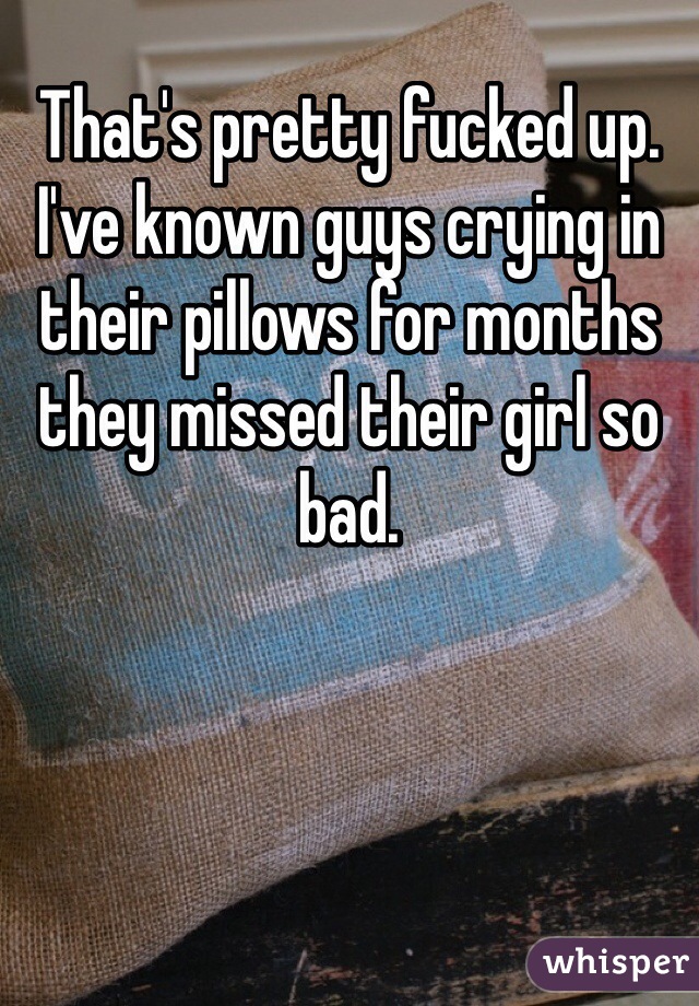 That's pretty fucked up. I've known guys crying in their pillows for months they missed their girl so bad. 