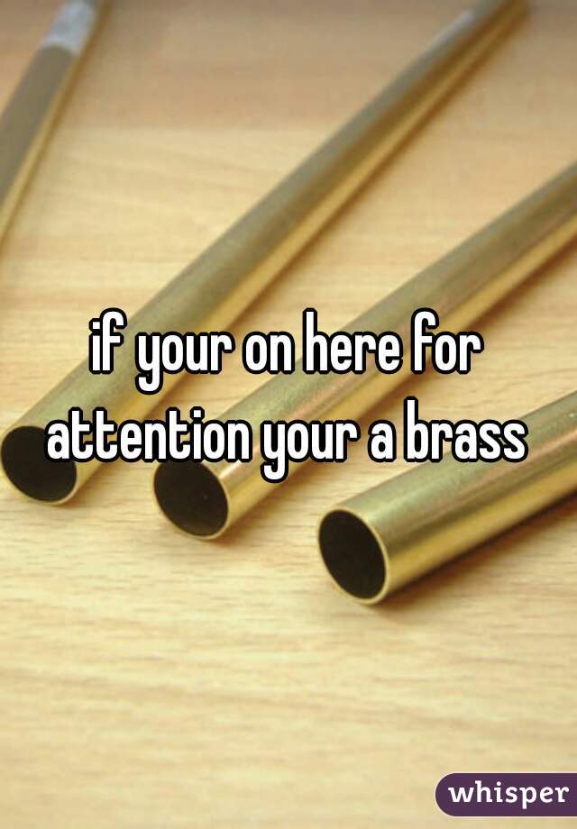 if your on here for attention your a brass 