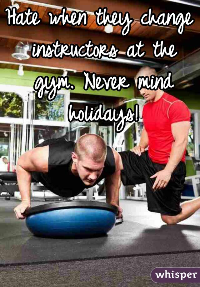 Hate when they change instructors at the gym. Never mind holidays!