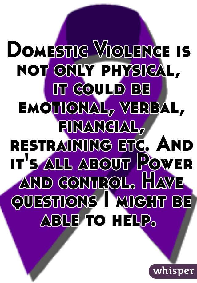 Domestic Violence is not only physical,  it could be emotional, verbal, financial, restraining etc. And it's all about Power and control. Have questions I might be able to help. 