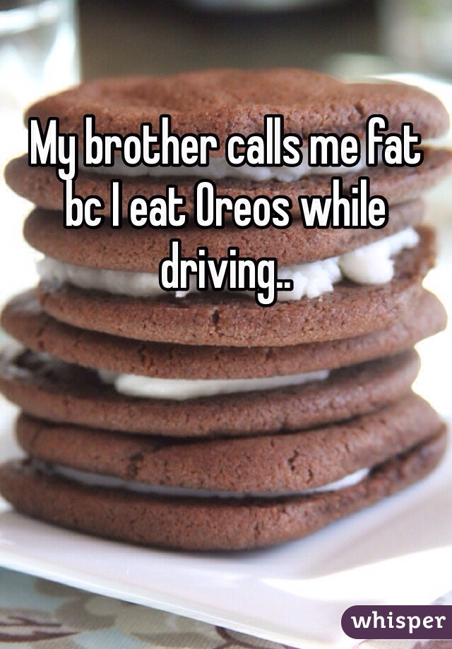 My brother calls me fat bc I eat Oreos while driving..