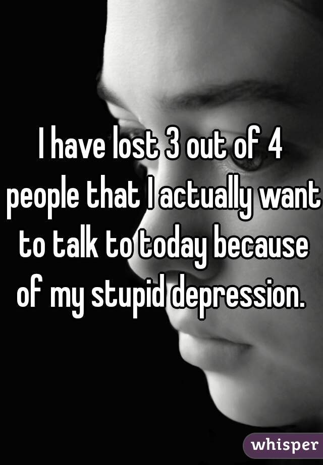 I have lost 3 out of 4 people that I actually want to talk to today because of my stupid depression. 