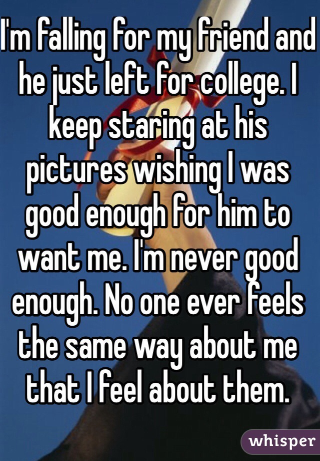 I'm falling for my friend and he just left for college. I keep staring at his pictures wishing I was good enough for him to want me. I'm never good enough. No one ever feels the same way about me that I feel about them. 