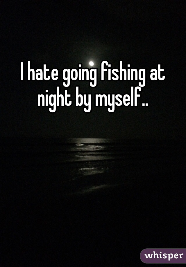 I hate going fishing at night by myself..