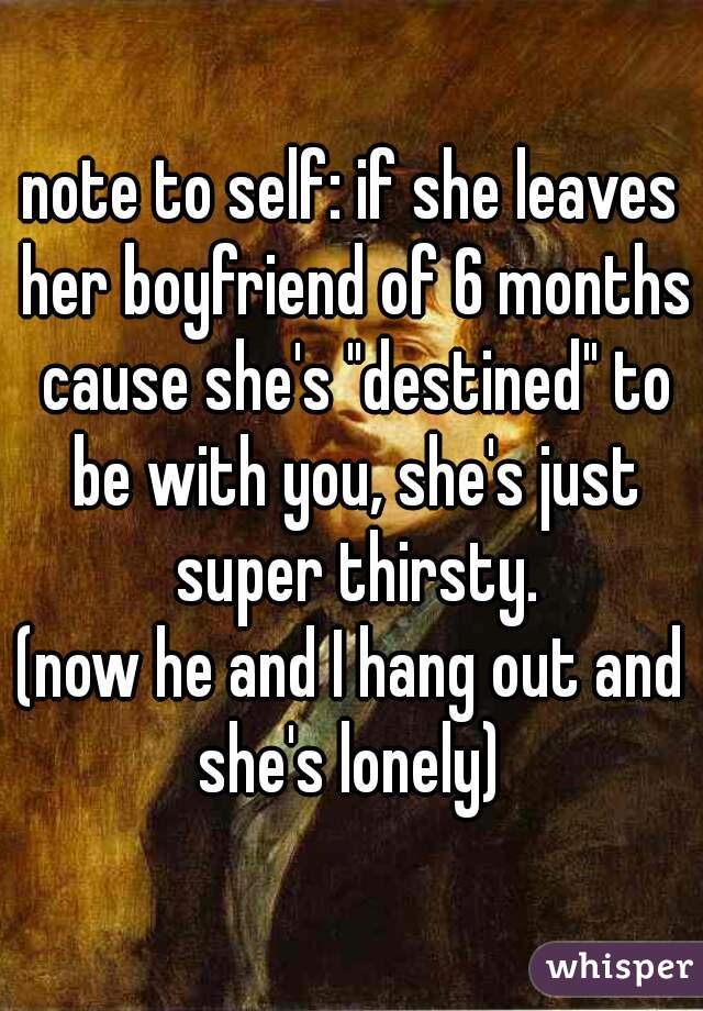 note to self: if she leaves her boyfriend of 6 months cause she's "destined" to be with you, she's just super thirsty.
(now he and I hang out and she's lonely) 