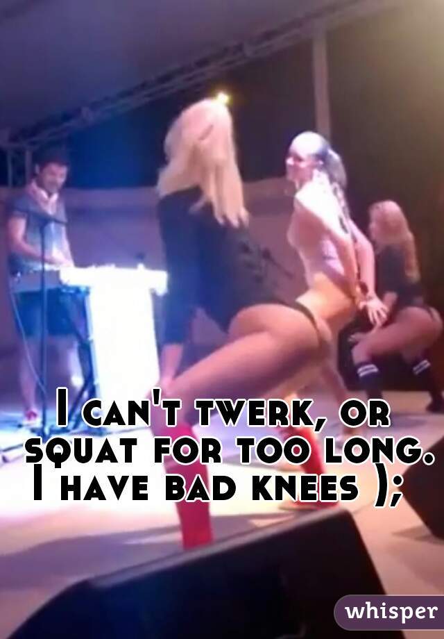 I can't twerk, or squat for too long.
I have bad knees ); 