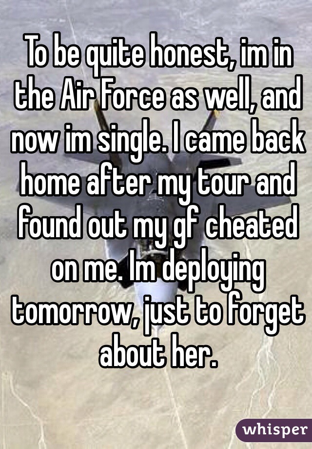 To be quite honest, im in the Air Force as well, and now im single. I came back home after my tour and found out my gf cheated on me. Im deploying tomorrow, just to forget about her. 