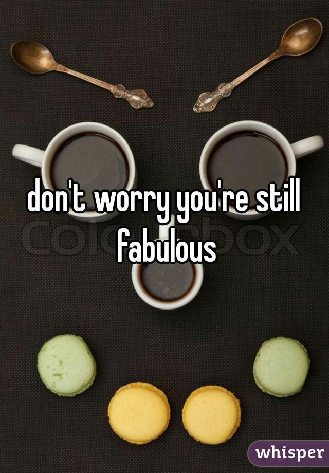 don't worry you're still fabulous
