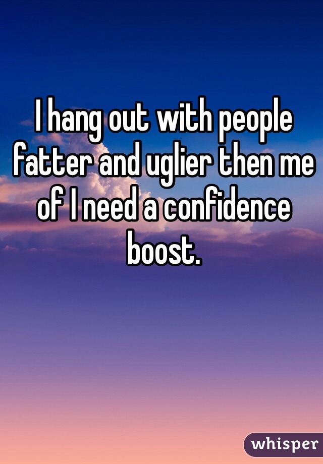 I hang out with people fatter and uglier then me of I need a confidence boost. 