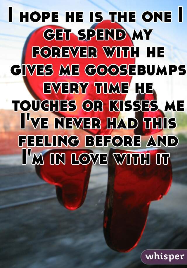 I hope he is the one I get spend my forever with he gives me goosebumps every time he touches or kisses me I've never had this feeling before and I'm in love with it 