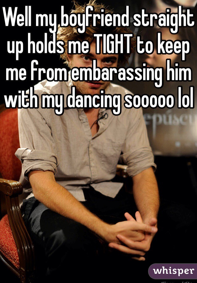 Well my boyfriend straight up holds me TIGHT to keep me from embarassing him with my dancing sooooo lol