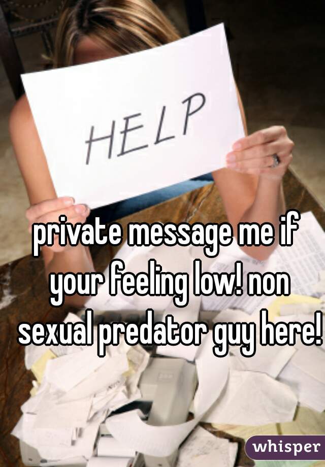 private message me if your feeling low! non sexual predator guy here!