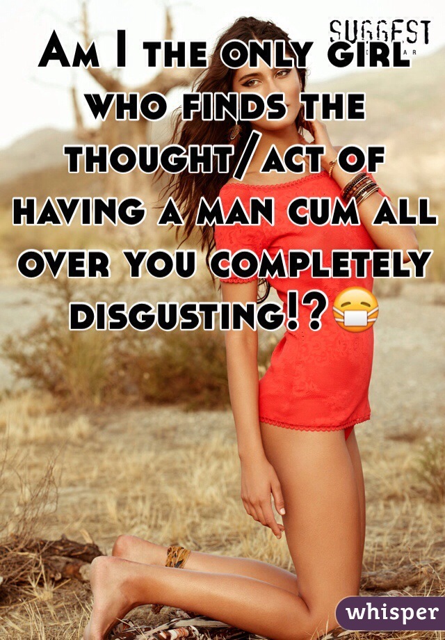 Am I the only girl who finds the thought/act of having a man cum all over you completely disgusting!?😷