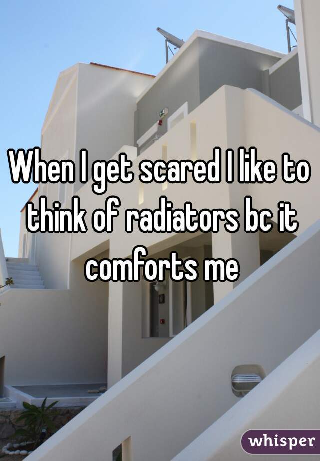 When I get scared I like to think of radiators bc it comforts me