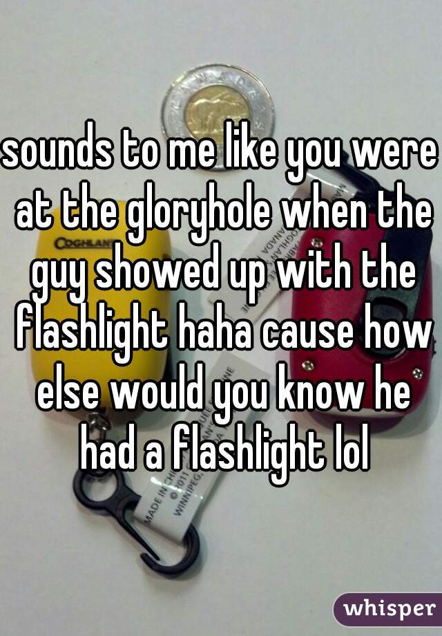 sounds to me like you were at the gloryhole when the guy showed up with the flashlight haha cause how else would you know he had a flashlight lol