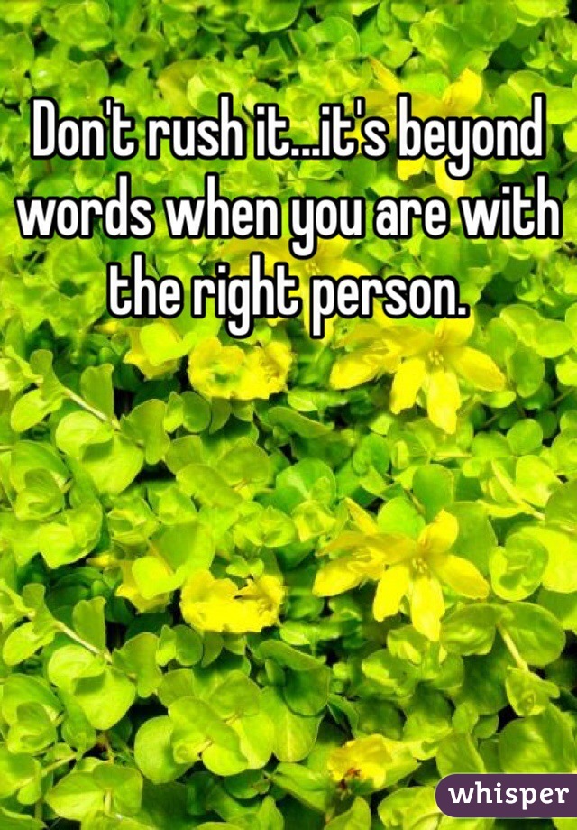 Don't rush it...it's beyond words when you are with the right person.