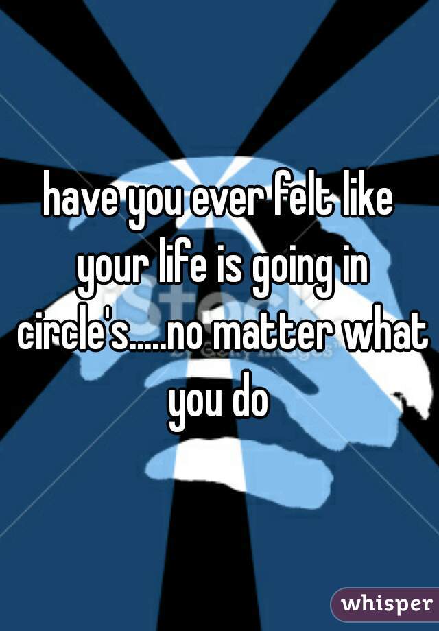 have you ever felt like your life is going in circle's.....no matter what you do 