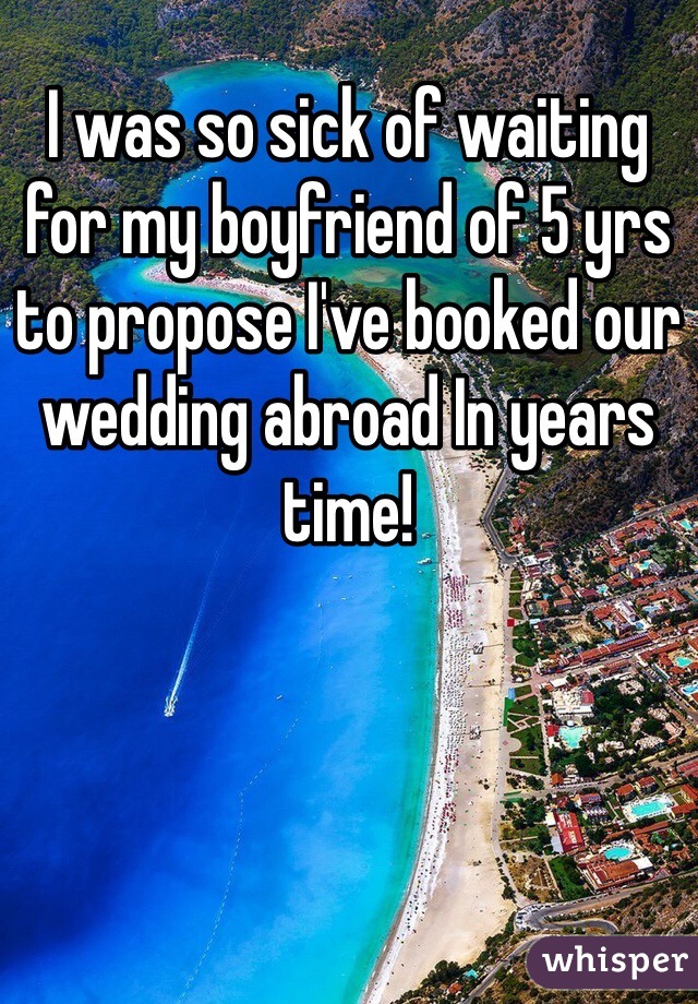 I was so sick of waiting for my boyfriend of 5 yrs to propose I've booked our wedding abroad In years time!
