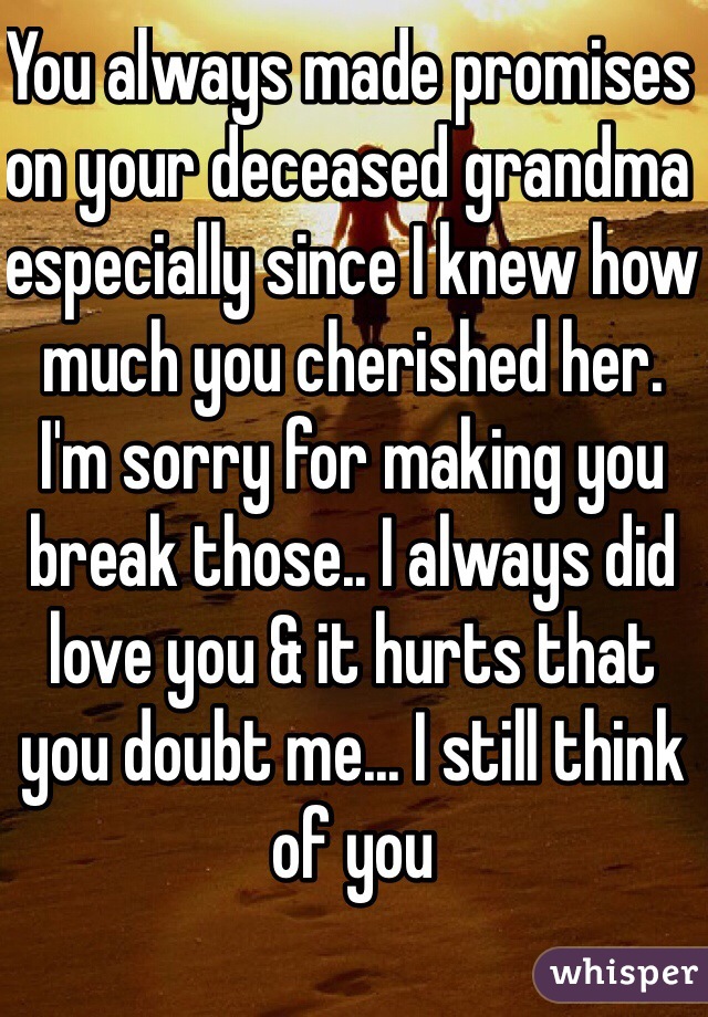 You always made promises on your deceased grandma especially since I knew how much you cherished her. I'm sorry for making you break those.. I always did love you & it hurts that you doubt me... I still think of you