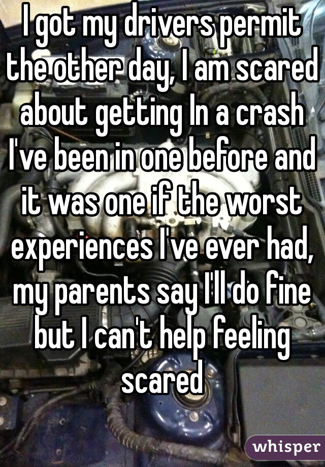 I got my drivers permit the other day, I am scared about getting In a crash I've been in one before and it was one if the worst experiences I've ever had, my parents say I'll do fine but I can't help feeling scared