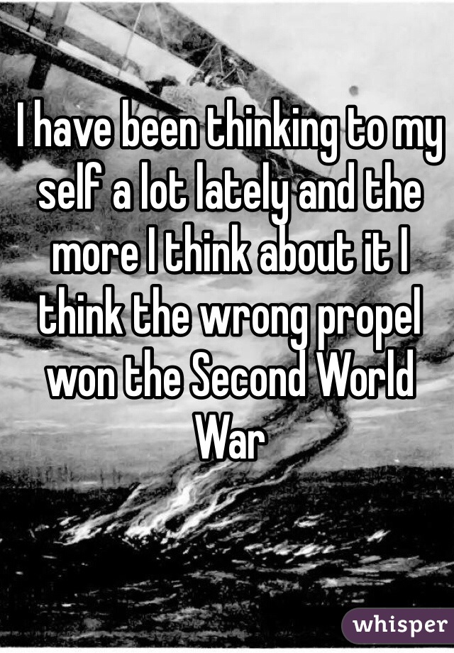 I have been thinking to my self a lot lately and the more I think about it I think the wrong propel won the Second World War 