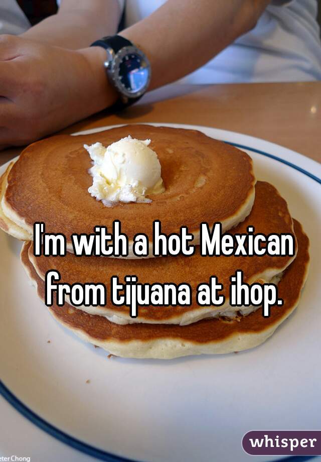 I'm with a hot Mexican from tijuana at ihop. 