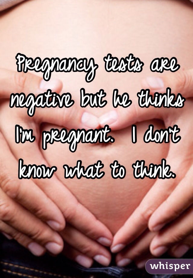 Pregnancy tests are negative but he thinks I'm pregnant.  I don't know what to think.
