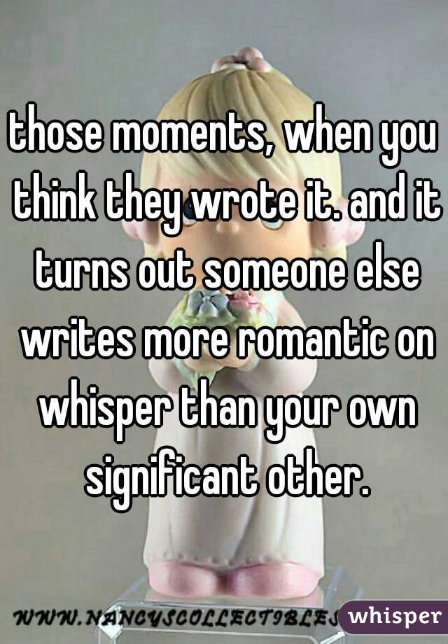 those moments, when you think they wrote it. and it turns out someone else writes more romantic on whisper than your own significant other.