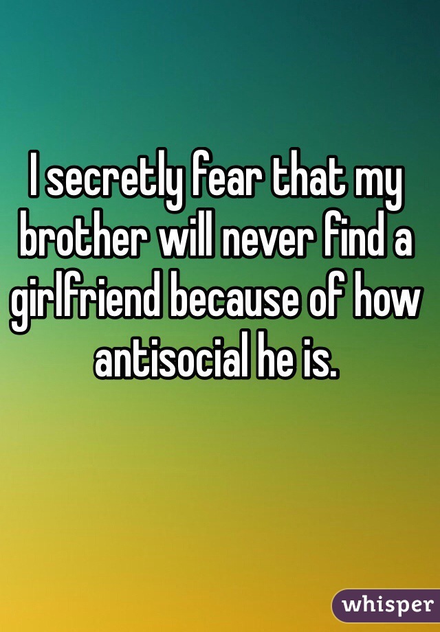 I secretly fear that my brother will never find a girlfriend because of how antisocial he is.