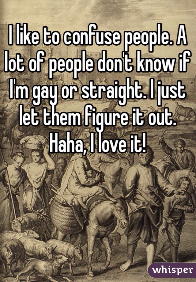 I like to confuse people. A lot of people don't know if I'm gay or straight. I just let them figure it out. Haha, I love it!